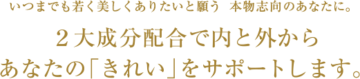 いつまでも若く美しくありたいと願う本物志向のあなたに。２大成分配合で内と外からあなたの「きれい」をサポートします。